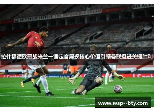 拉什福德欧冠战米兰一锤定音展现核心价值引领曼联挺进关键胜利 拉什福德欧冠战米兰一锤定音展现核心价值引领曼联挺进关键胜利