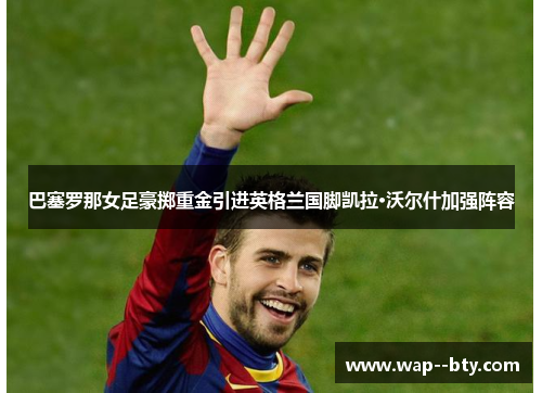 巴塞罗那女足豪掷重金引进英格兰国脚凯拉·沃尔什加强阵容