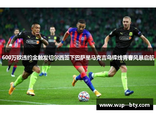600万欧违约金触发切尔西签下巴萨星马克吉乌锋线青春风暴启航