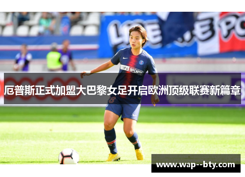 厄普斯正式加盟大巴黎女足开启欧洲顶级联赛新篇章 厄普斯正式加盟大巴黎女足开启欧洲顶级联赛新篇章