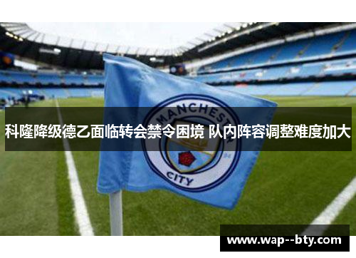 科隆降级德乙面临转会禁令困境 队内阵容调整难度加大 科隆降级德乙面临转会禁令困境 队内阵容调整难度加大