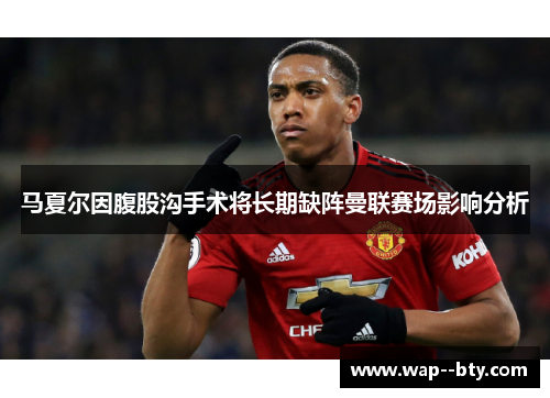 马夏尔因腹股沟手术将长期缺阵曼联赛场影响分析 马夏尔因腹股沟手术将长期缺阵曼联赛场影响分析